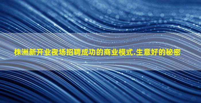 株洲新开业夜场招聘成功的商业模式.生意好的秘密